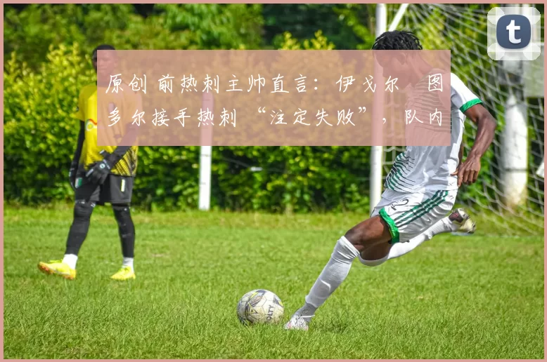 原创 前热刺主帅直言:伊戈尔・图多尔接手热刺 “注定失败”,队内氛围 “ toxic 至极”