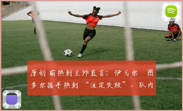 原创 前热刺主帅直言:伊戈尔・图多尔接手热刺 “注定失败”,队内氛围 “ toxic 至极”