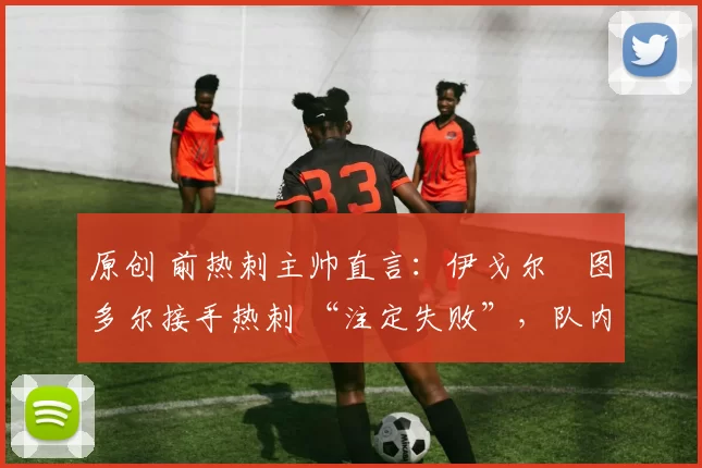 原创 前热刺主帅直言:伊戈尔・图多尔接手热刺 “注定失败”,队内氛围 “ toxic 至极”