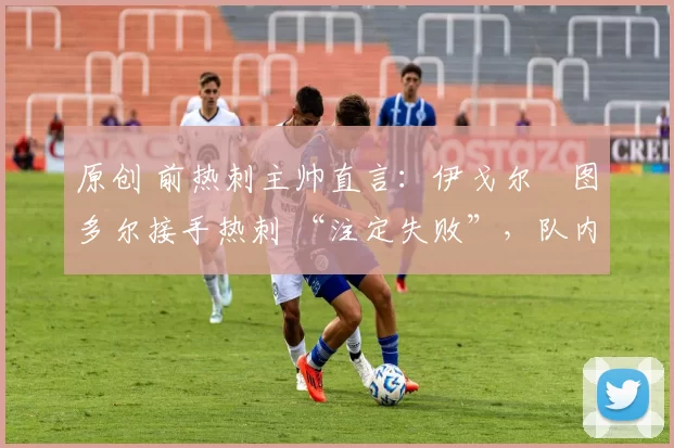 原创 前热刺主帅直言:伊戈尔・图多尔接手热刺 “注定失败”,队内氛围 “ toxic 至极”