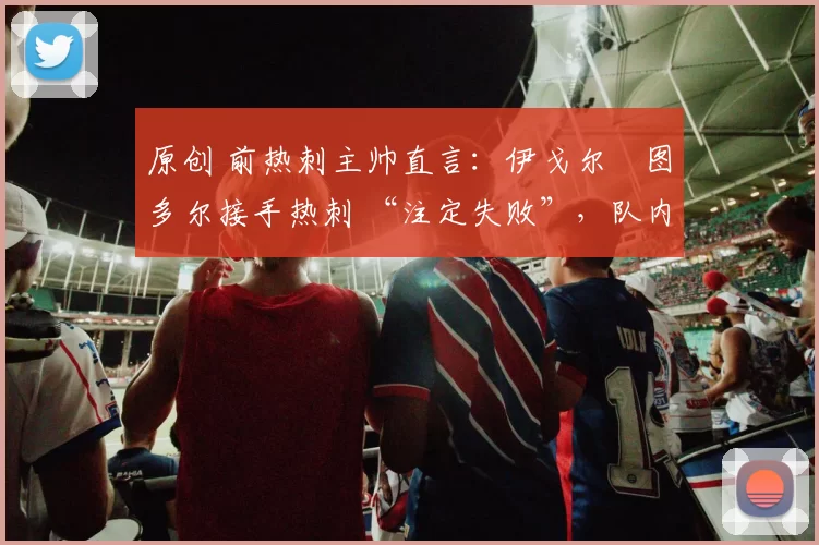 原创 前热刺主帅直言:伊戈尔・图多尔接手热刺 “注定失败”,队内氛围 “ toxic 至极”