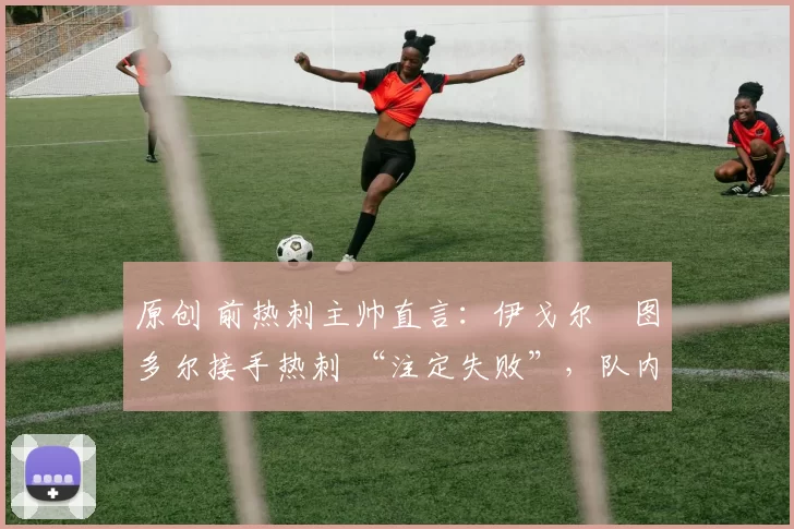 原创 前热刺主帅直言:伊戈尔・图多尔接手热刺 “注定失败”,队内氛围 “ toxic 至极”
