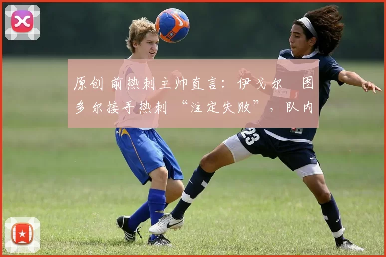 原创 前热刺主帅直言:伊戈尔・图多尔接手热刺 “注定失败”,队内氛围 “ toxic 至极”