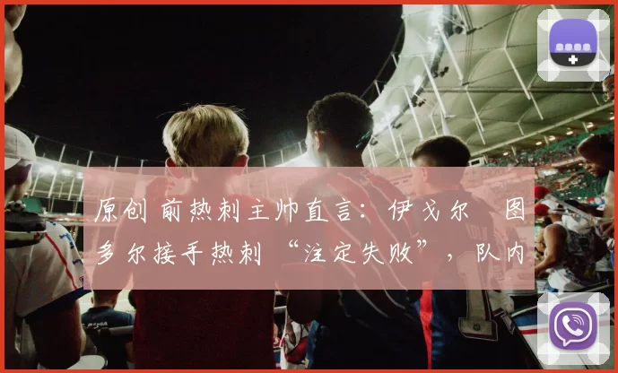 原创 前热刺主帅直言:伊戈尔・图多尔接手热刺 “注定失败”,队内氛围 “ toxic 至极”