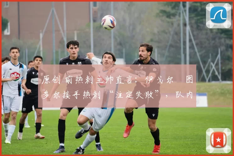 原创 前热刺主帅直言:伊戈尔・图多尔接手热刺 “注定失败”,队内氛围 “ toxic 至极”