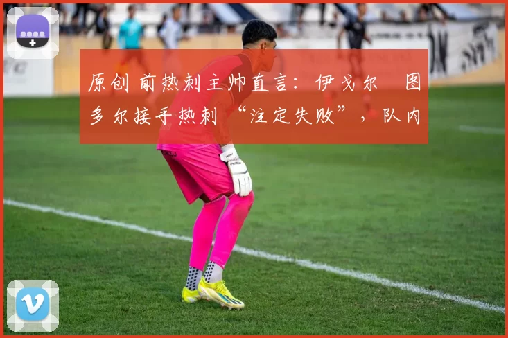 原创 前热刺主帅直言:伊戈尔・图多尔接手热刺 “注定失败”,队内氛围 “ toxic 至极”