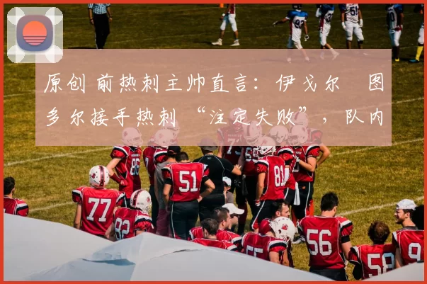 原创 前热刺主帅直言:伊戈尔・图多尔接手热刺 “注定失败”,队内氛围 “ toxic 至极”