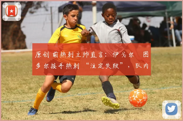 原创 前热刺主帅直言:伊戈尔・图多尔接手热刺 “注定失败”,队内氛围 “ toxic 至极”