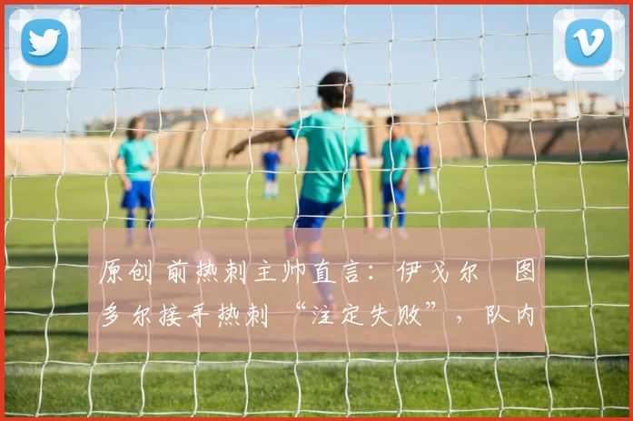 原创 前热刺主帅直言:伊戈尔・图多尔接手热刺 “注定失败”,队内氛围 “ toxic 至极”