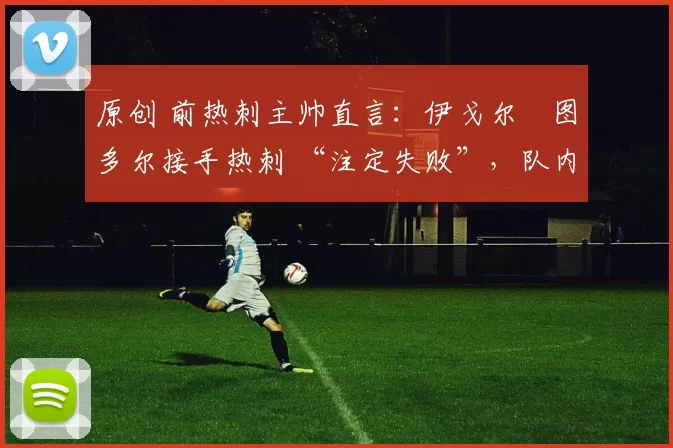 原创 前热刺主帅直言:伊戈尔・图多尔接手热刺 “注定失败”,队内氛围 “ toxic 至极”