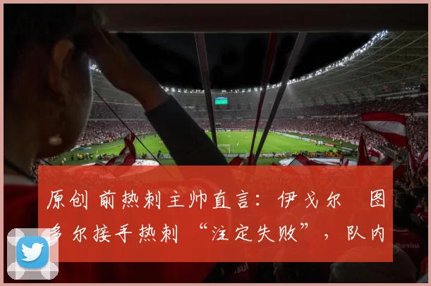 原创 前热刺主帅直言：伊戈尔・图多尔接手热刺 “注定失败”，队内氛围 “ toxic 至极”