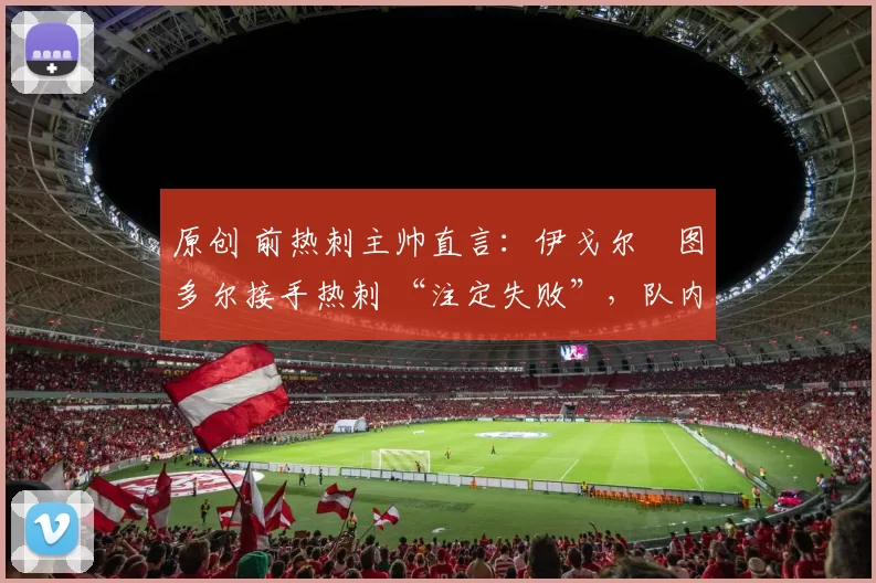 原创 前热刺主帅直言:伊戈尔・图多尔接手热刺 “注定失败”,队内氛围 “ toxic 至极”