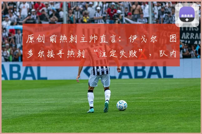 原创 前热刺主帅直言:伊戈尔・图多尔接手热刺 “注定失败”,队内氛围 “ toxic 至极”