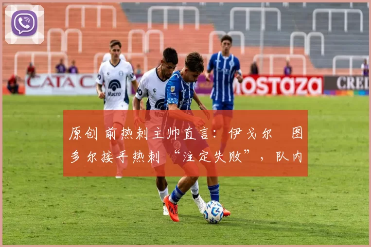 原创 前热刺主帅直言:伊戈尔・图多尔接手热刺 “注定失败”,队内氛围 “ toxic 至极”