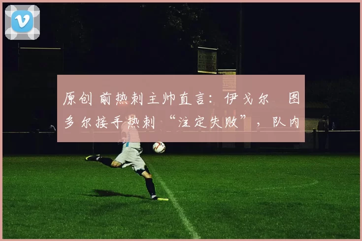 原创 前热刺主帅直言：伊戈尔・图多尔接手热刺 “注定失败”，队内氛围 “ toxic 至极”