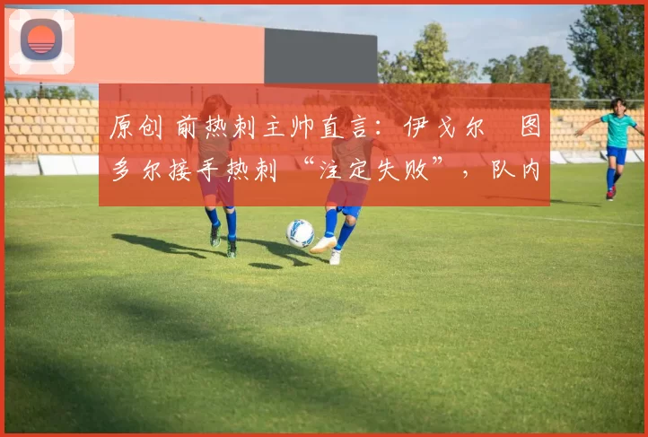 原创 前热刺主帅直言：伊戈尔・图多尔接手热刺 “注定失败”，队内氛围 “ toxic 至极”