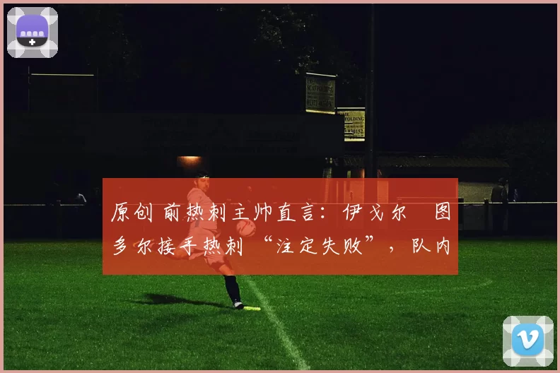 原创 前热刺主帅直言:伊戈尔・图多尔接手热刺 “注定失败”,队内氛围 “ toxic 至极”