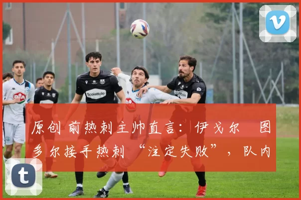原创 前热刺主帅直言:伊戈尔・图多尔接手热刺 “注定失败”,队内氛围 “ toxic 至极”