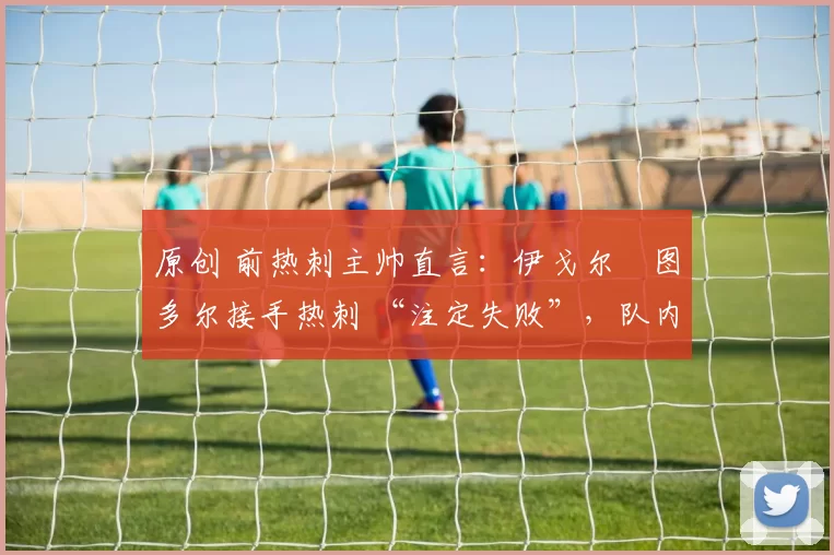 原创 前热刺主帅直言:伊戈尔・图多尔接手热刺 “注定失败”,队内氛围 “ toxic 至极”