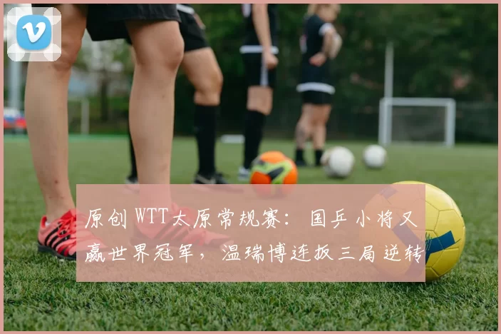 原创 WTT太原常规赛：国乒小将又赢世界冠军，温瑞博连扳三局逆转日本主力