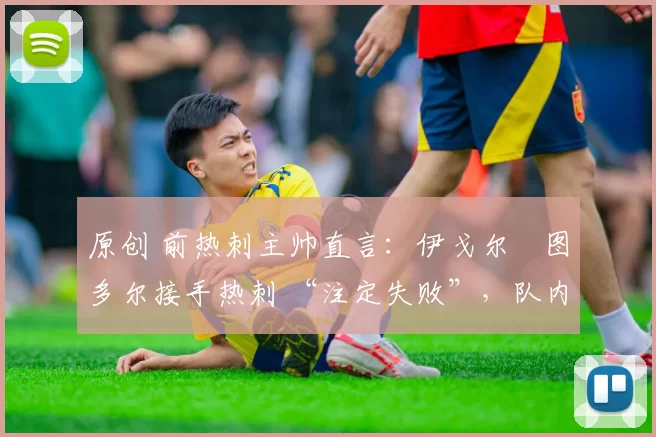 原创 前热刺主帅直言:伊戈尔・图多尔接手热刺 “注定失败”,队内氛围 “ toxic 至极”
