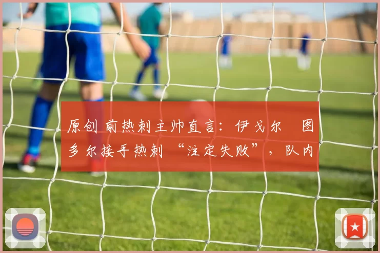 原创 前热刺主帅直言：伊戈尔・图多尔接手热刺 “注定失败”，队内氛围 “ toxic 至极”