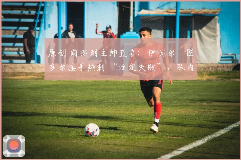 原创 前热刺主帅直言:伊戈尔・图多尔接手热刺 “注定失败”,队内氛围 “ toxic 至极”