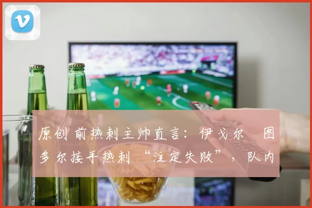 原创 前热刺主帅直言：伊戈尔・图多尔接手热刺 “注定失败”，队内氛围 “ toxic 至极”