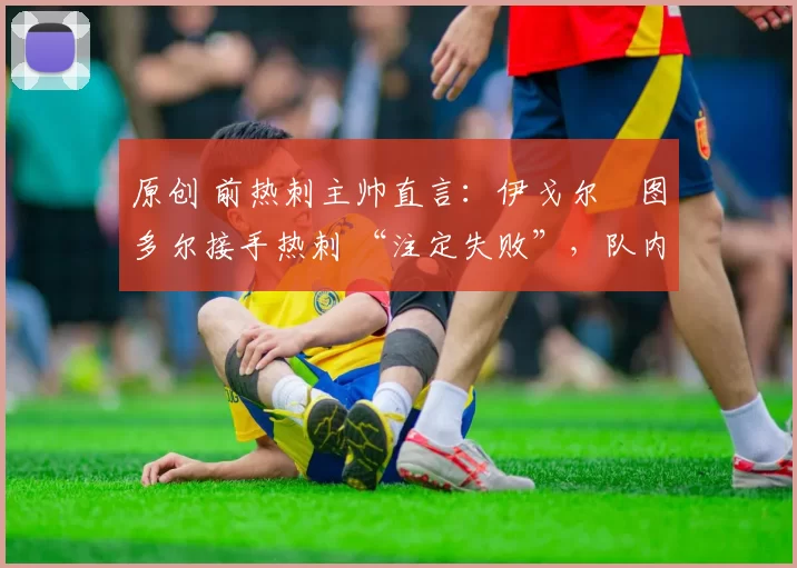 原创 前热刺主帅直言:伊戈尔・图多尔接手热刺 “注定失败”,队内氛围 “ toxic 至极”