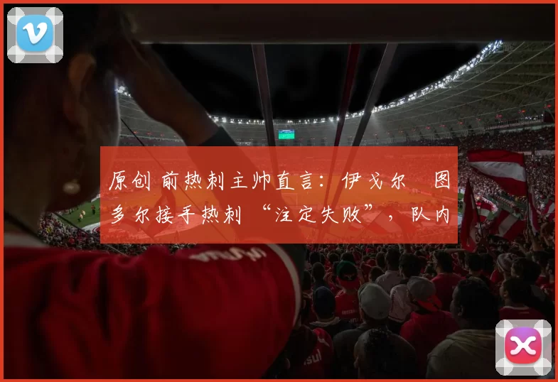 原创 前热刺主帅直言:伊戈尔・图多尔接手热刺 “注定失败”,队内氛围 “ toxic 至极”