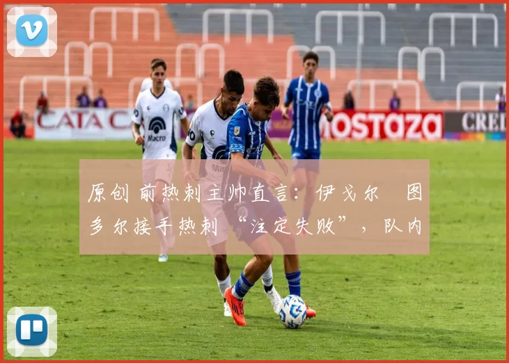 原创 前热刺主帅直言:伊戈尔・图多尔接手热刺 “注定失败”,队内氛围 “ toxic 至极”