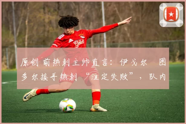 原创 前热刺主帅直言:伊戈尔・图多尔接手热刺 “注定失败”,队内氛围 “ toxic 至极”