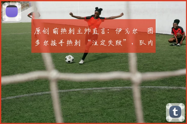 原创 前热刺主帅直言:伊戈尔・图多尔接手热刺 “注定失败”,队内氛围 “ toxic 至极”