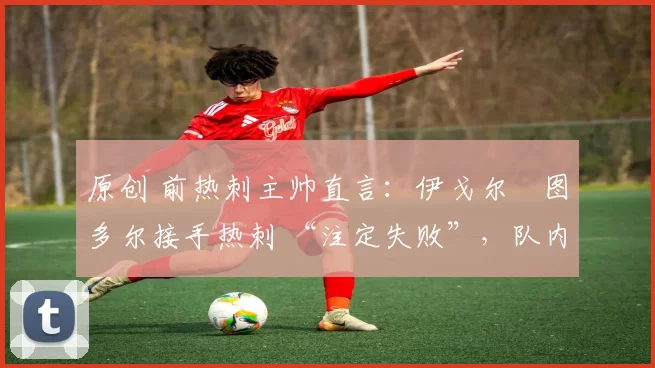 原创 前热刺主帅直言:伊戈尔・图多尔接手热刺 “注定失败”,队内氛围 “ toxic 至极”