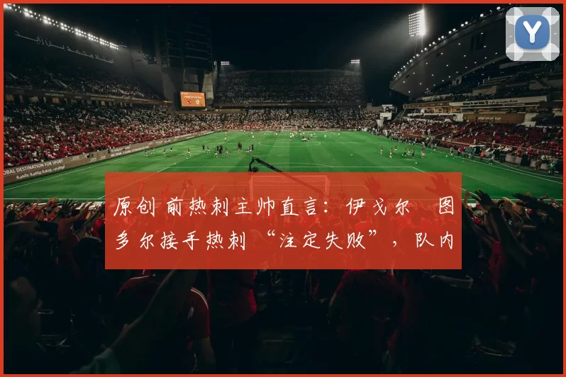 原创 前热刺主帅直言:伊戈尔・图多尔接手热刺 “注定失败”,队内氛围 “ toxic 至极”