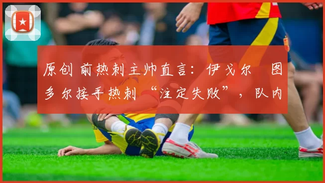 原创 前热刺主帅直言:伊戈尔・图多尔接手热刺 “注定失败”,队内氛围 “ toxic 至极”