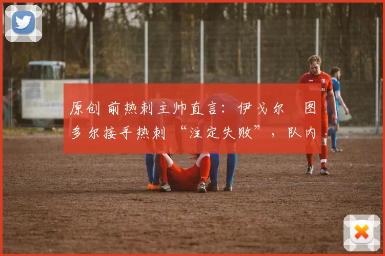 原创 前热刺主帅直言:伊戈尔・图多尔接手热刺 “注定失败”,队内氛围 “ toxic 至极”