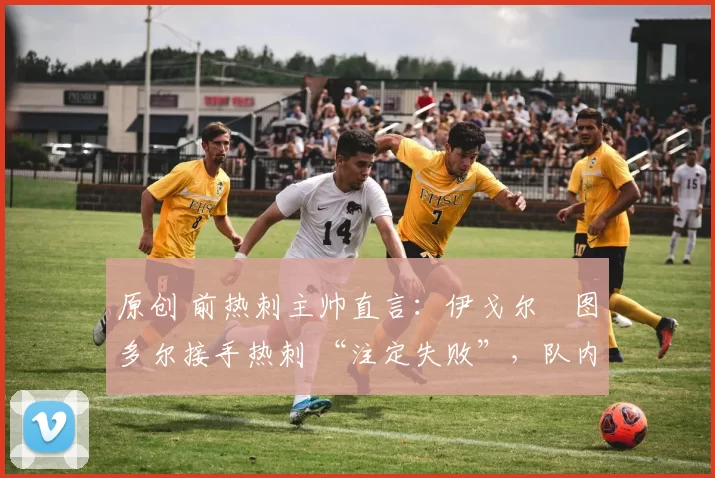 原创 前热刺主帅直言:伊戈尔・图多尔接手热刺 “注定失败”,队内氛围 “ toxic 至极”
