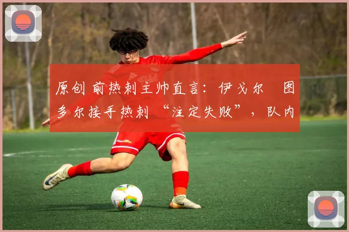 原创 前热刺主帅直言:伊戈尔・图多尔接手热刺 “注定失败”,队内氛围 “ toxic 至极”
