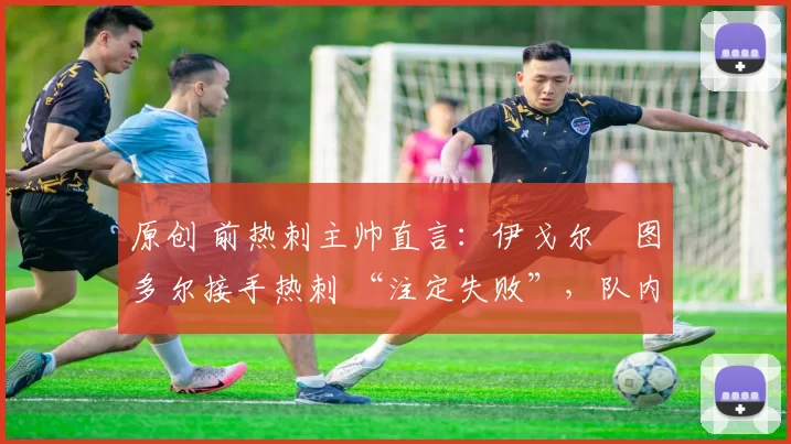 原创 前热刺主帅直言:伊戈尔・图多尔接手热刺 “注定失败”,队内氛围 “ toxic 至极”