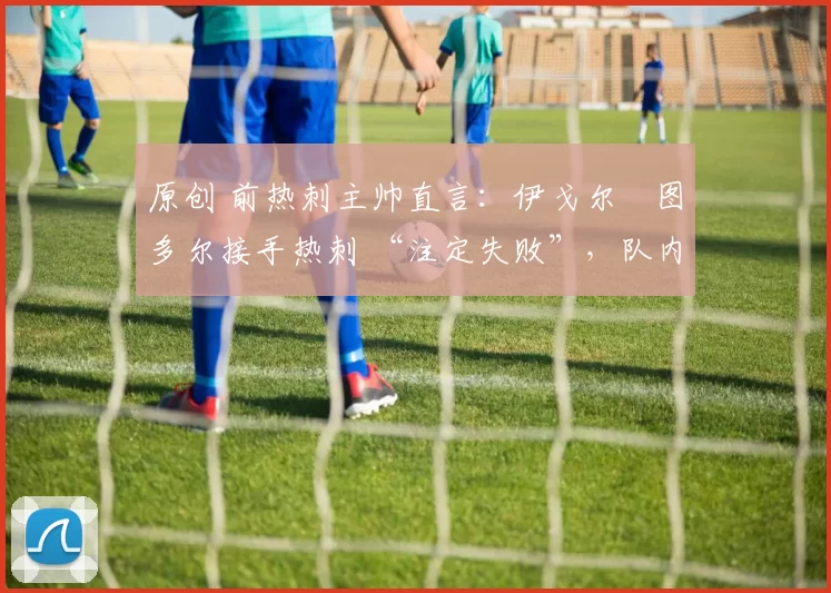 原创 前热刺主帅直言:伊戈尔・图多尔接手热刺 “注定失败”,队内氛围 “ toxic 至极”