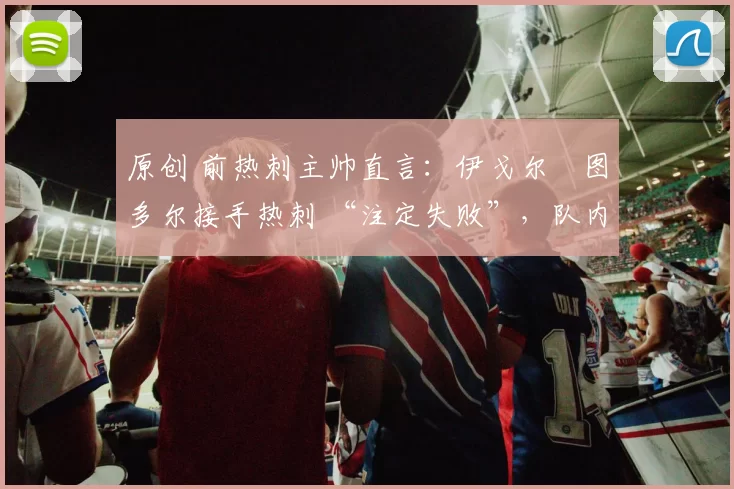 原创 前热刺主帅直言：伊戈尔・图多尔接手热刺 “注定失败”，队内氛围 “ toxic 至极”