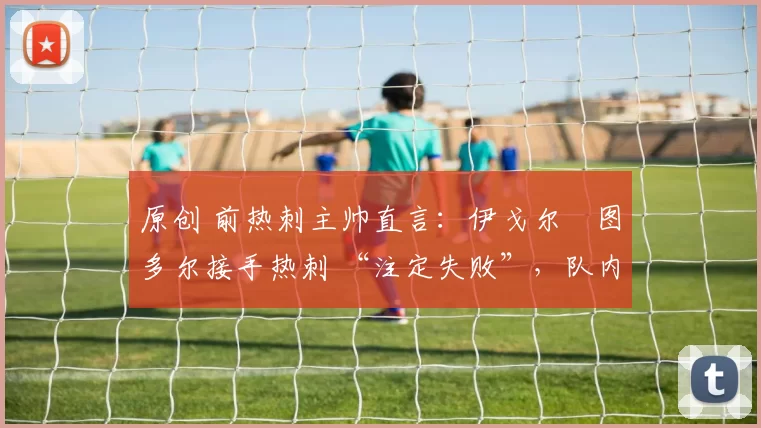 原创 前热刺主帅直言:伊戈尔・图多尔接手热刺 “注定失败”,队内氛围 “ toxic 至极”