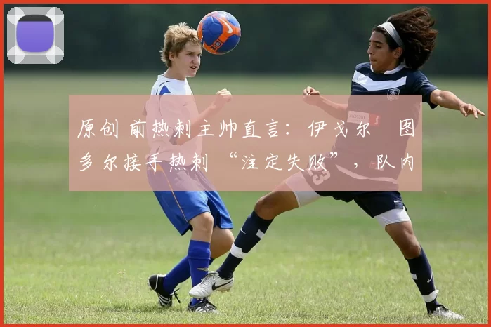 原创 前热刺主帅直言：伊戈尔・图多尔接手热刺 “注定失败”，队内氛围 “ toxic 至极”