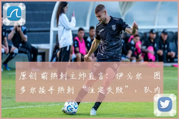 原创 前热刺主帅直言：伊戈尔・图多尔接手热刺 “注定失败”，队内氛围 “ toxic 至极”