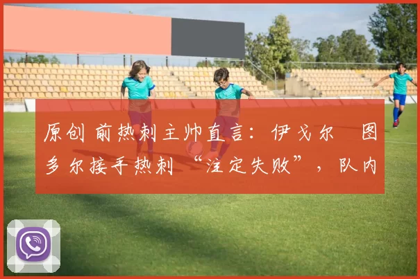 原创 前热刺主帅直言:伊戈尔・图多尔接手热刺 “注定失败”,队内氛围 “ toxic 至极”