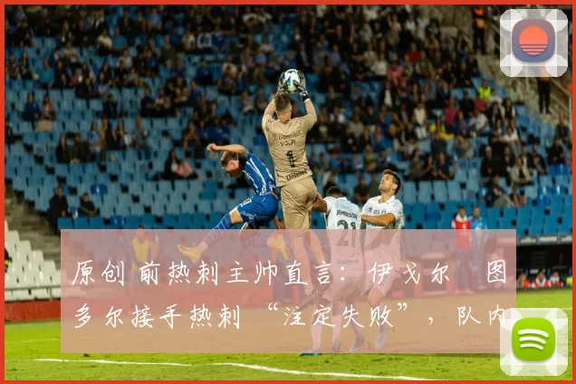 原创 前热刺主帅直言:伊戈尔・图多尔接手热刺 “注定失败”,队内氛围 “ toxic 至极”