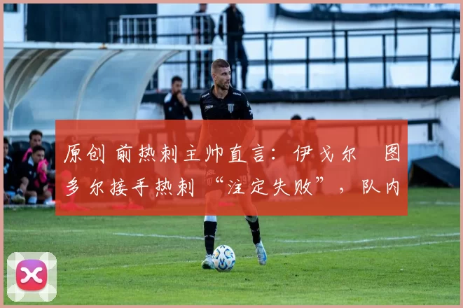 原创 前热刺主帅直言:伊戈尔・图多尔接手热刺 “注定失败”,队内氛围 “ toxic 至极”
