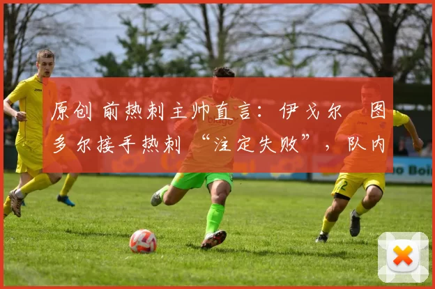 原创 前热刺主帅直言:伊戈尔・图多尔接手热刺 “注定失败”,队内氛围 “ toxic 至极”