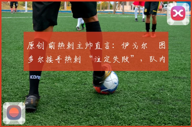 原创 前热刺主帅直言:伊戈尔・图多尔接手热刺 “注定失败”,队内氛围 “ toxic 至极”